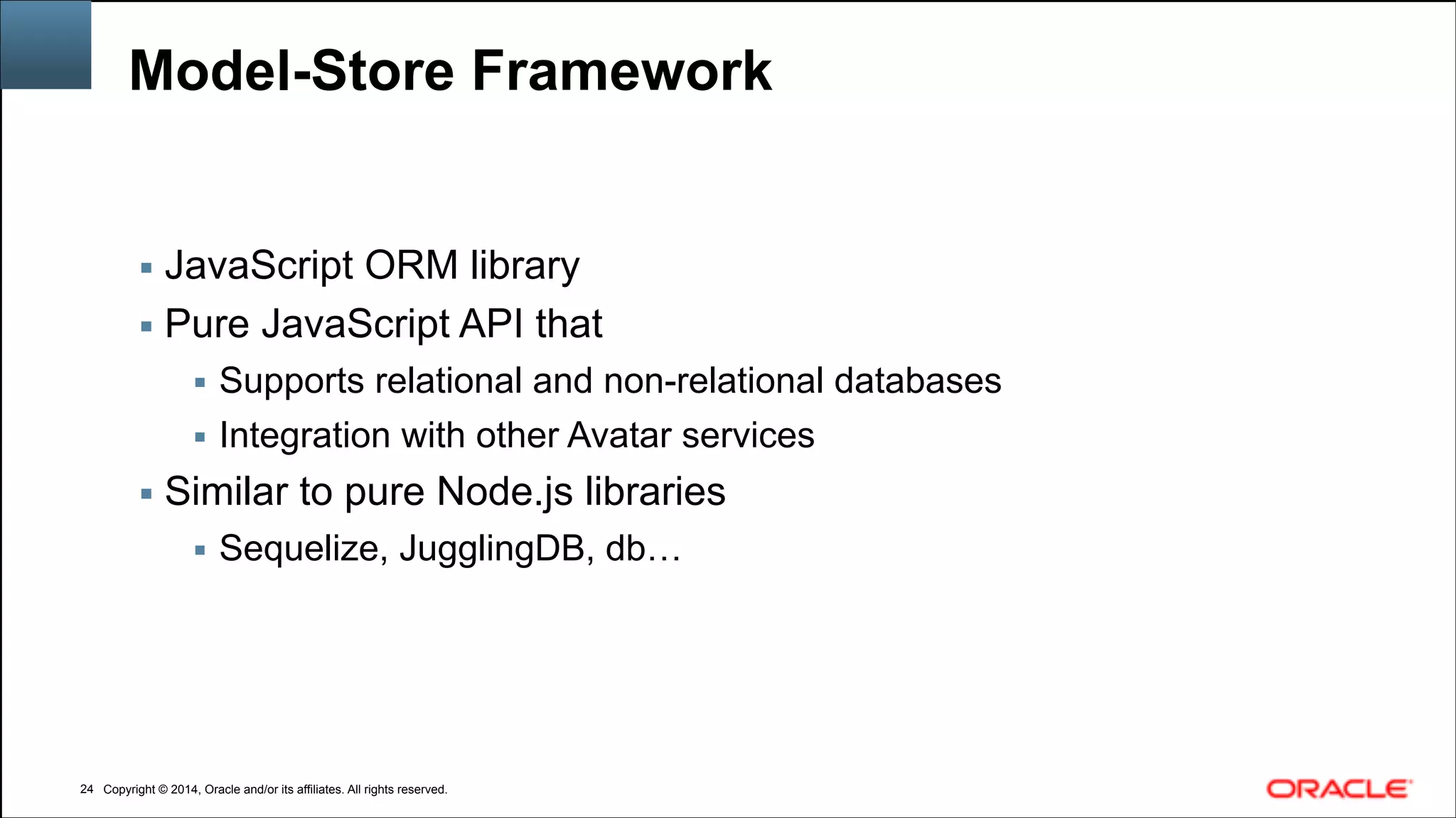 Copyright © 2014, Oracle and/or its affiliates. All rights reserved.Copyright © 2014, Oracle and/or its affiliates. All rights reserved.
Model-Store Framework
▪ JavaScript ORM library
▪ Pure JavaScript API that
▪ Supports relational and non-relational databases
▪ Integration with other Avatar services
▪ Similar to pure Node.js libraries
▪ Sequelize, JugglingDB, db…
!24
 