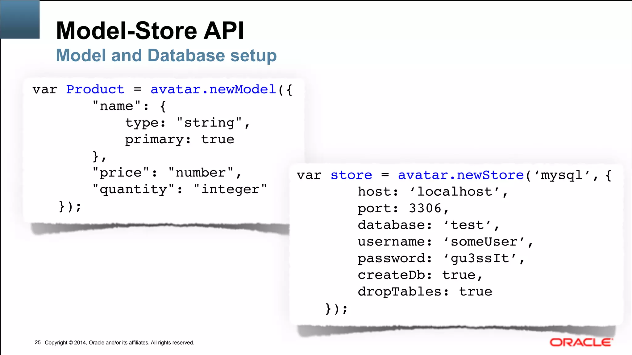 Copyright © 2014, Oracle and/or its affiliates. All rights reserved.Copyright © 2014, Oracle and/or its affiliates. All rights reserved.
Model-Store API
!25
Model and Database setup
var Product = avatar.newModel({!
"name": {!
type: "string",!
primary: true!
},!
"price": "number",!
"quantity": "integer"!
});!
var store = avatar.newStore(‘mysql’, {!
host: ‘localhost’,!
port: 3306,!
database: ‘test’,!
username: ‘someUser’,!
password: ‘gu3ssIt’,!
createDb: true,!
dropTables: true!
});!
 