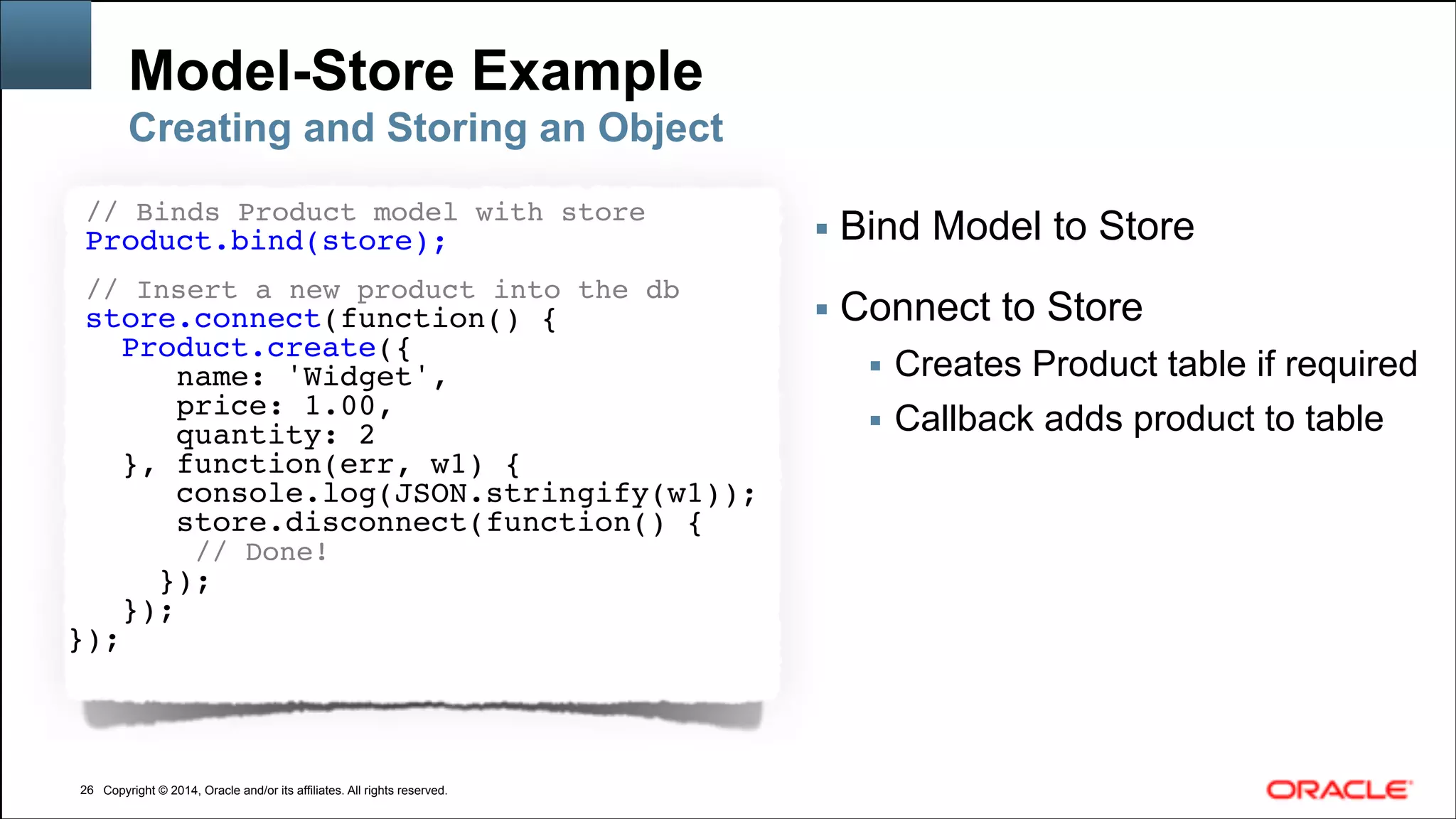 Copyright © 2014, Oracle and/or its affiliates. All rights reserved.Copyright © 2014, Oracle and/or its affiliates. All rights reserved.
Model-Store Example
!26
Creating and Storing an Object
// Binds Product model with store!
Product.bind(store);
!
// Insert a new product into the db!
store.connect(function() {
Product.create({
name: 'Widget',!
price: 1.00,
quantity: 2
}, function(err, w1) {
console.log(JSON.stringify(w1));
store.disconnect(function() {
// Done!
});
});
});
▪ Bind Model to Store
!
▪ Connect to Store
▪ Creates Product table if required
▪ Callback adds product to table
 