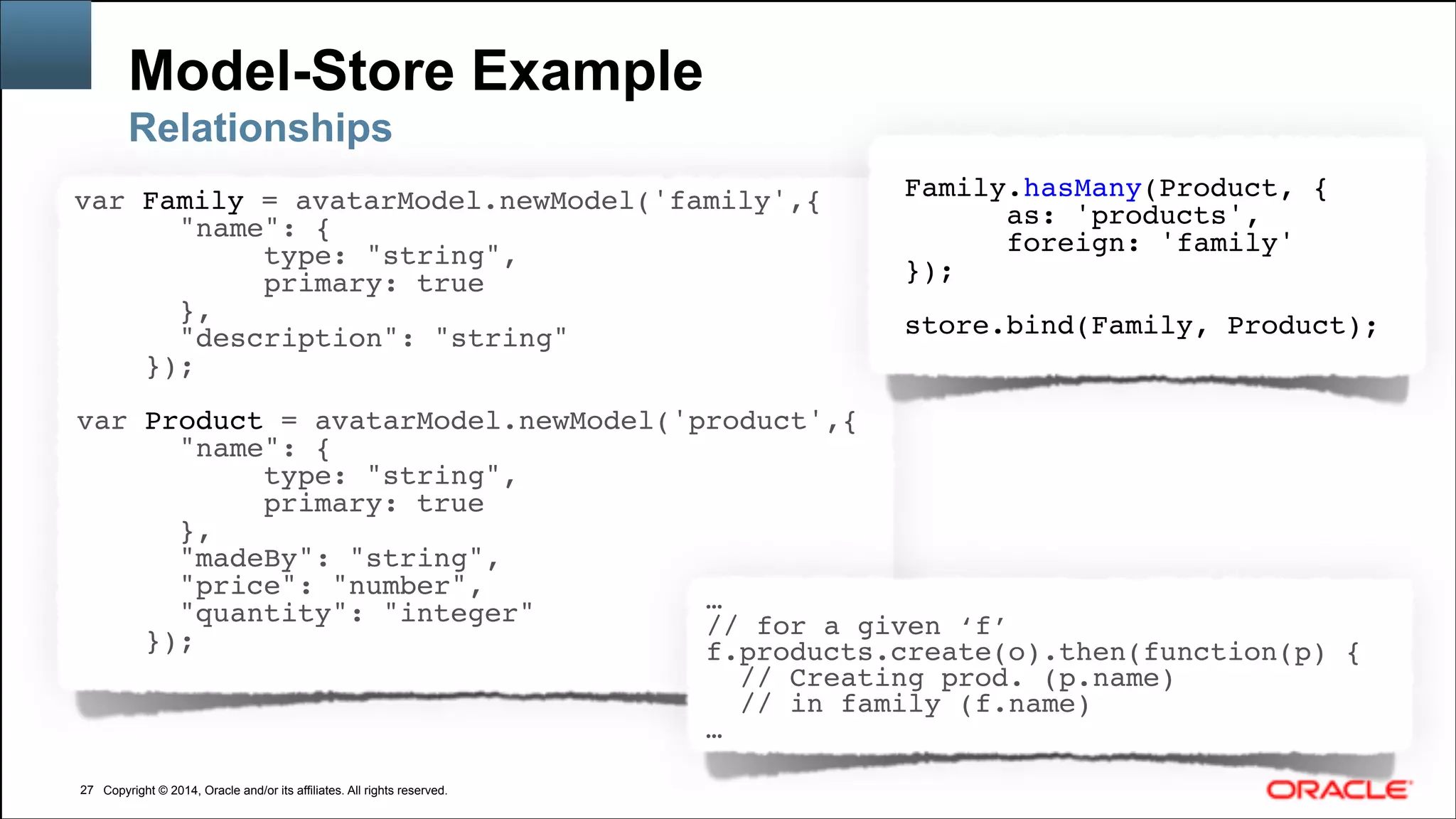 Copyright © 2014, Oracle and/or its affiliates. All rights reserved.Copyright © 2014, Oracle and/or its affiliates. All rights reserved.
Model-Store Example
!27
Relationships
var Family = avatarModel.newModel('family',{!
"name": {!
type: "string",!
primary: true!
},!
"description": "string"!
});!
!
var Product = avatarModel.newModel('product',{!
"name": {!
type: "string",!
primary: true!
},!
"madeBy": "string",!
"price": "number",!
"quantity": "integer"!
});!
!
Family.hasMany(Product, {!
as: 'products',!
foreign: 'family'!
});!
!
store.bind(Family, Product);
…!
// for a given ‘f’!
f.products.create(o).then(function(p) {!
// Creating prod. (p.name) !
// in family (f.name)!
…
 