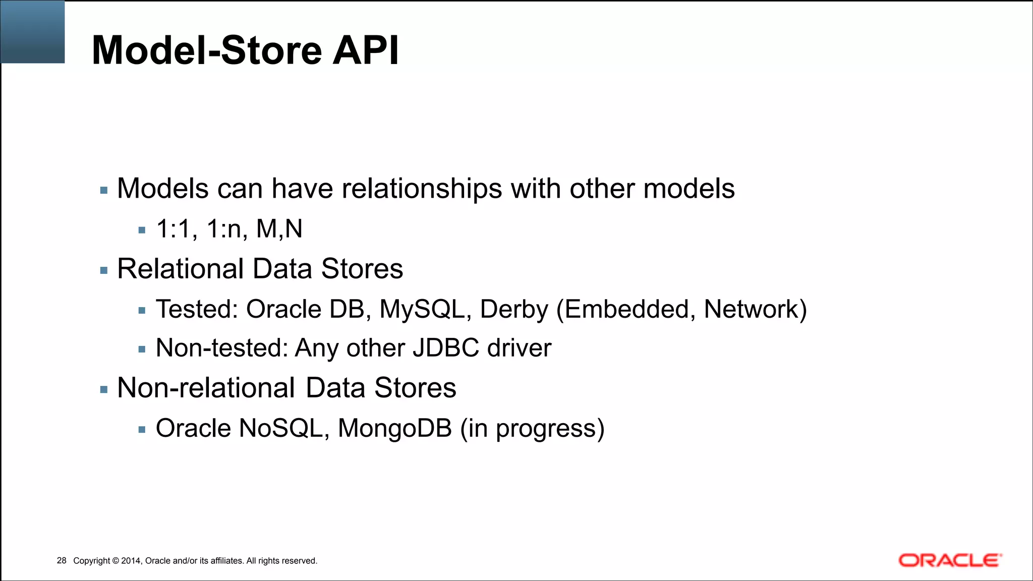 Copyright © 2014, Oracle and/or its affiliates. All rights reserved.Copyright © 2014, Oracle and/or its affiliates. All rights reserved.
Model-Store API
▪ Models can have relationships with other models
▪ 1:1, 1:n, M,N
▪ Relational Data Stores
▪ Tested: Oracle DB, MySQL, Derby (Embedded, Network)
▪ Non-tested: Any other JDBC driver
▪ Non-relational Data Stores
▪ Oracle NoSQL, MongoDB (in progress)
!28
 