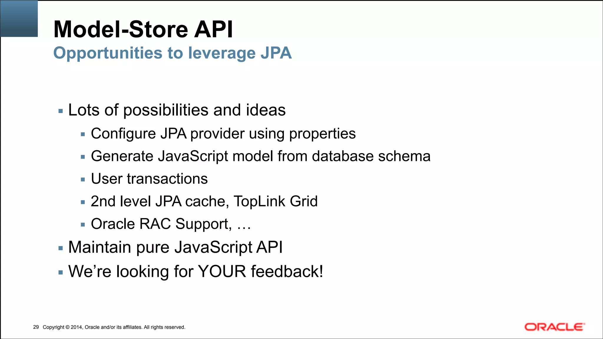 Copyright © 2014, Oracle and/or its affiliates. All rights reserved.Copyright © 2014, Oracle and/or its affiliates. All rights reserved.
Model-Store API
▪ Lots of possibilities and ideas
▪ Configure JPA provider using properties
▪ Generate JavaScript model from database schema
▪ User transactions
▪ 2nd level JPA cache, TopLink Grid
▪ Oracle RAC Support, …
▪ Maintain pure JavaScript API
▪ We’re looking for YOUR feedback!
!29
Opportunities to leverage JPA
 