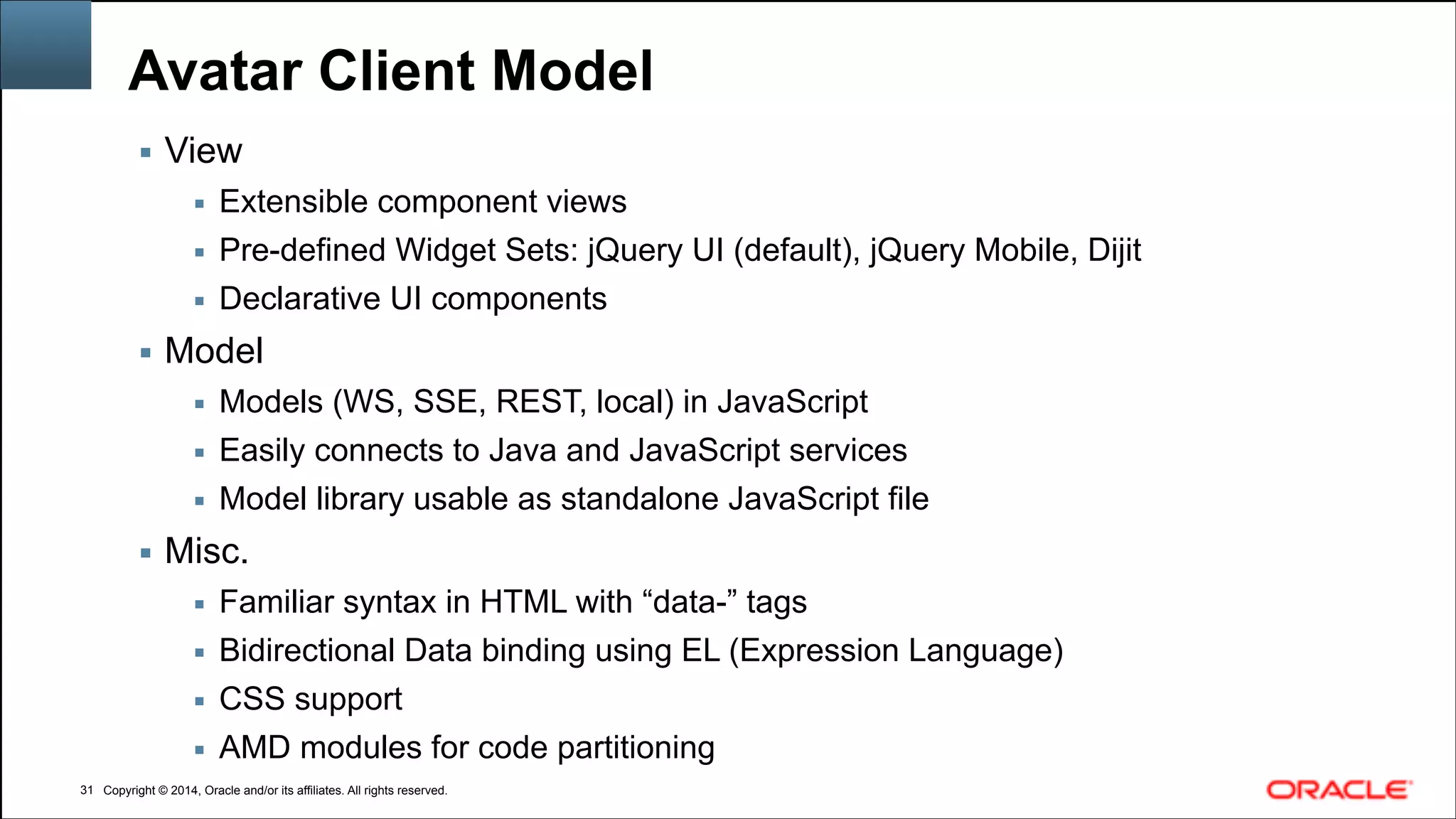 Copyright © 2014, Oracle and/or its affiliates. All rights reserved.Copyright © 2014, Oracle and/or its affiliates. All rights reserved.
Avatar Client Model
▪ View
▪ Extensible component views
▪ Pre-defined Widget Sets: jQuery UI (default), jQuery Mobile, Dijit
▪ Declarative UI components
▪ Model
▪ Models (WS, SSE, REST, local) in JavaScript
▪ Easily connects to Java and JavaScript services
▪ Model library usable as standalone JavaScript file
▪ Misc.
▪ Familiar syntax in HTML with “data-” tags
▪ Bidirectional Data binding using EL (Expression Language)
▪ CSS support
▪ AMD modules for code partitioning
!31
 
