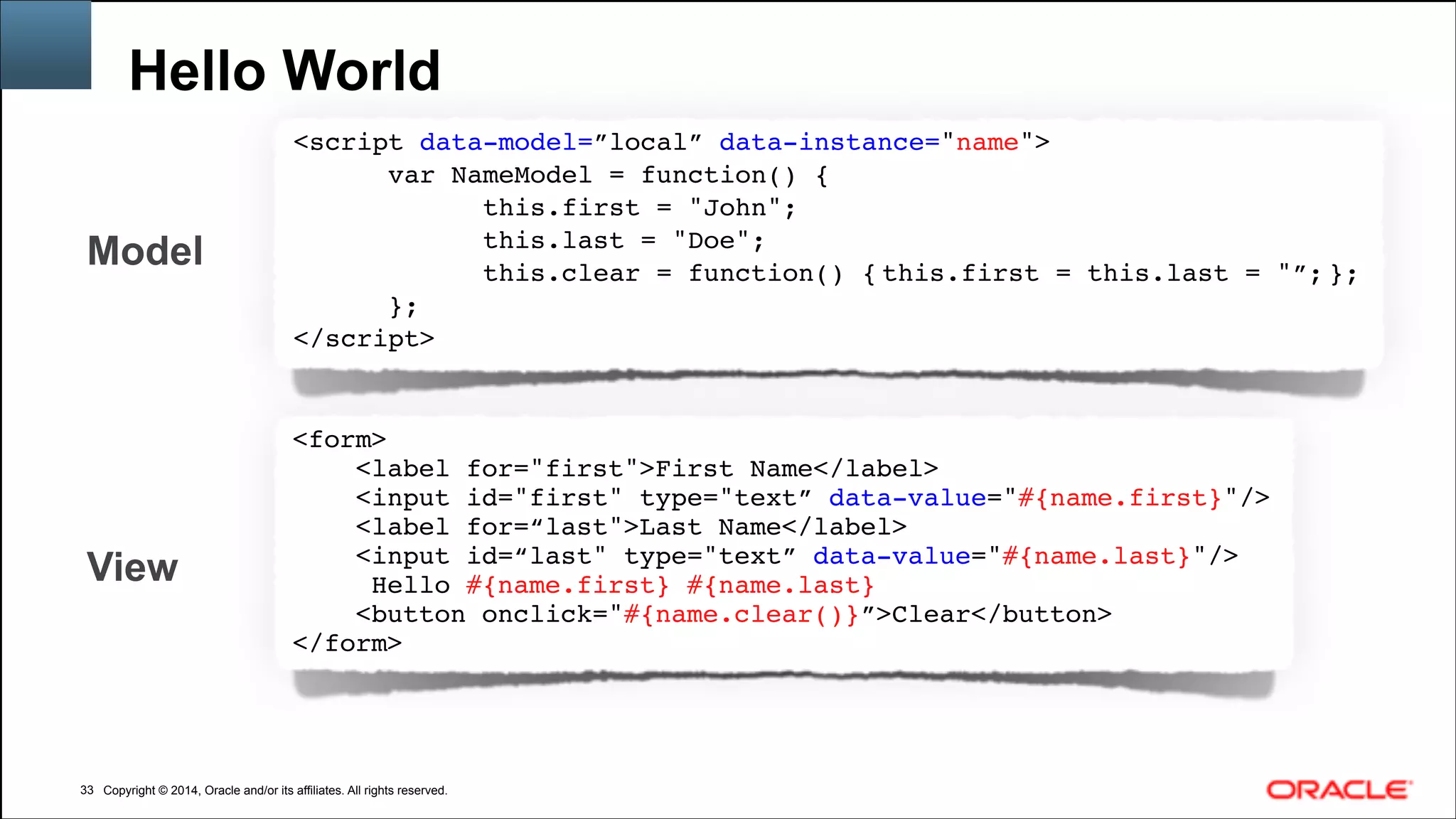 Copyright © 2014, Oracle and/or its affiliates. All rights reserved.Copyright © 2014, Oracle and/or its affiliates. All rights reserved.
Hello World
!33
<script data-model=”local” data-instance="name">!
       var NameModel = function() {!
             this.first = "John";!
             this.last = "Doe";!
             this.clear = function() { this.first = this.last = "”; }; !
};!
</script>!
View
<form>!
<label for="first">First Name</label>!
<input id="first" type="text” data-value="#{name.first}"/>!
<label for=“last">Last Name</label>!
<input id=“last" type="text” data-value="#{name.last}"/>!
Hello #{name.first} #{name.last}!
<button onclick="#{name.clear()}”>Clear</button>!
</form>!
Model
 
