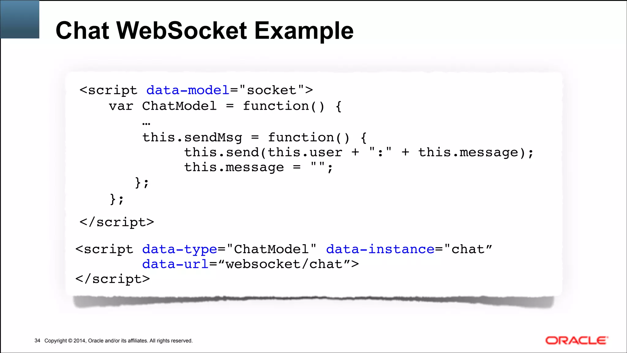 Copyright © 2014, Oracle and/or its affiliates. All rights reserved.Copyright © 2014, Oracle and/or its affiliates. All rights reserved.
Chat WebSocket Example
!34
<script data-model="socket">!
var ChatModel = function() {!
…!
this.sendMsg = function() {!
this.send(this.user + ":" + this.message);!
this.message = "";!
};!
};!
</script>!
!
<script data-type="ChatModel" data-instance="chat”!
data-url=“websocket/chat”>!
</script>!
 