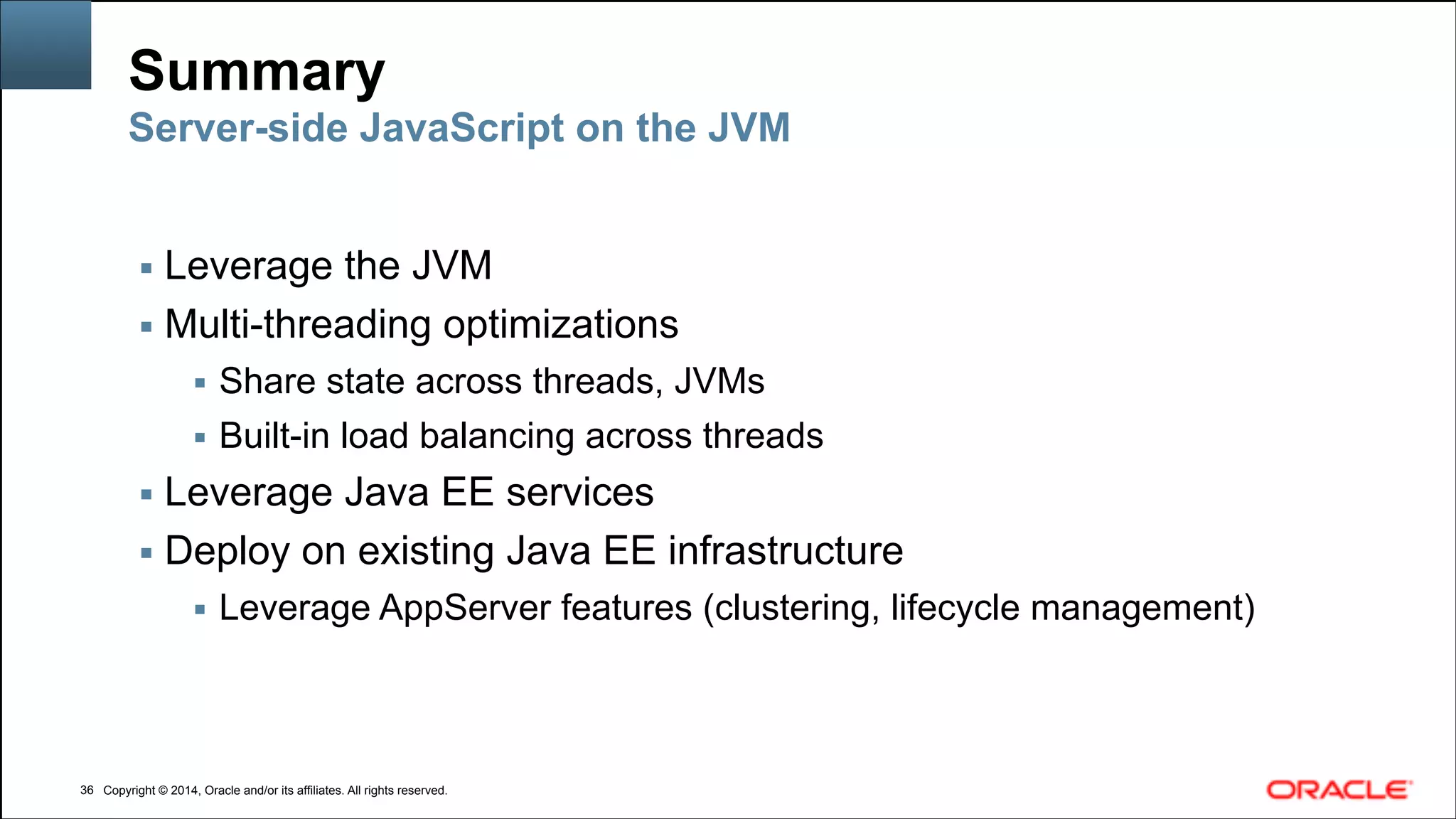 Copyright © 2014, Oracle and/or its affiliates. All rights reserved.Copyright © 2014, Oracle and/or its affiliates. All rights reserved.
Summary
!36
Server-side JavaScript on the JVM
▪ Leverage the JVM
▪ Multi-threading optimizations
▪ Share state across threads, JVMs
▪ Built-in load balancing across threads
▪ Leverage Java EE services
▪ Deploy on existing Java EE infrastructure
▪ Leverage AppServer features (clustering, lifecycle management)
 