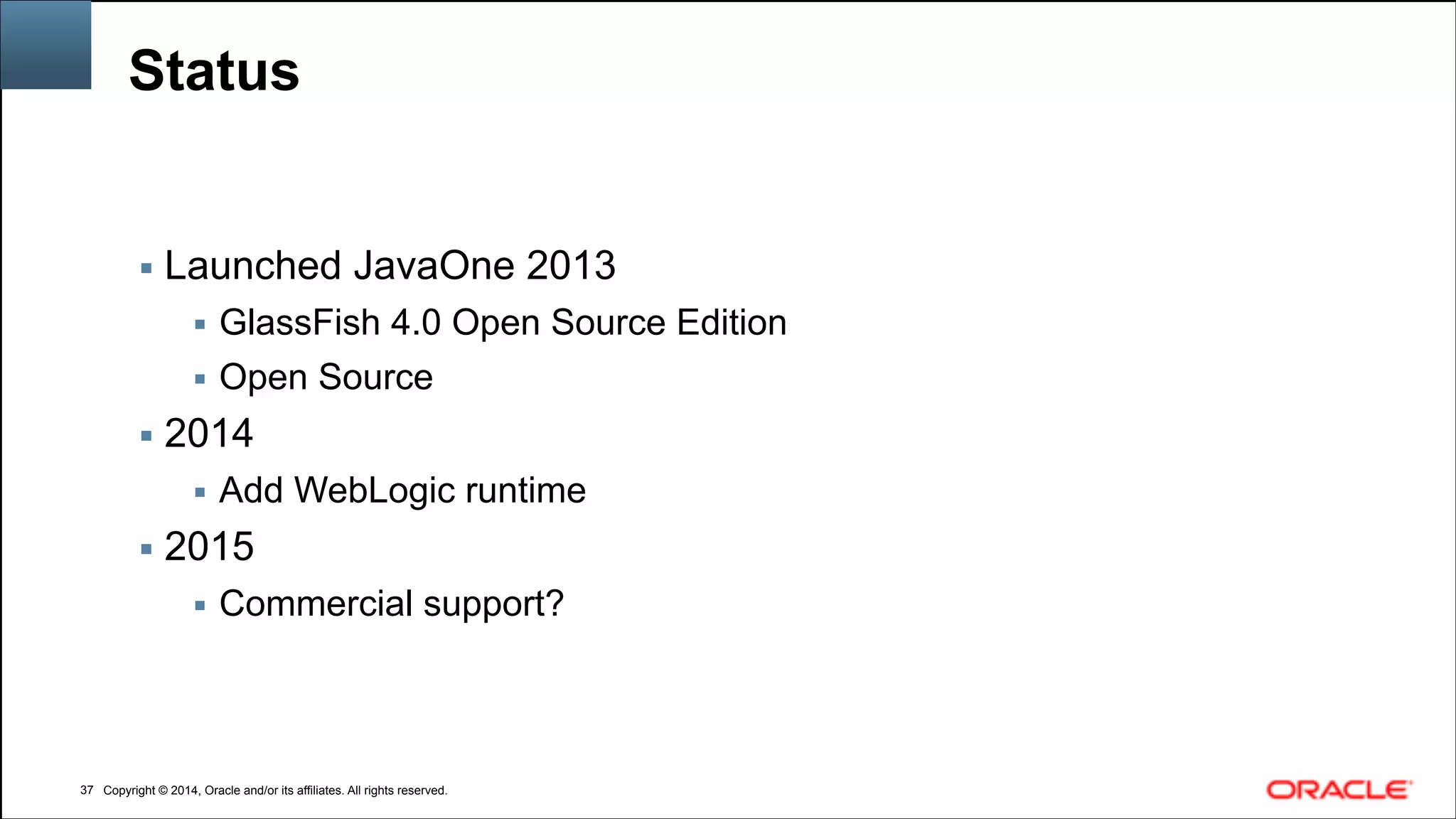 Copyright © 2014, Oracle and/or its affiliates. All rights reserved.Copyright © 2014, Oracle and/or its affiliates. All rights reserved.
Status
!37
▪ Launched JavaOne 2013
▪ GlassFish 4.0 Open Source Edition
▪ Open Source
▪ 2014
▪ Add WebLogic runtime
▪ 2015
▪ Commercial support?
 