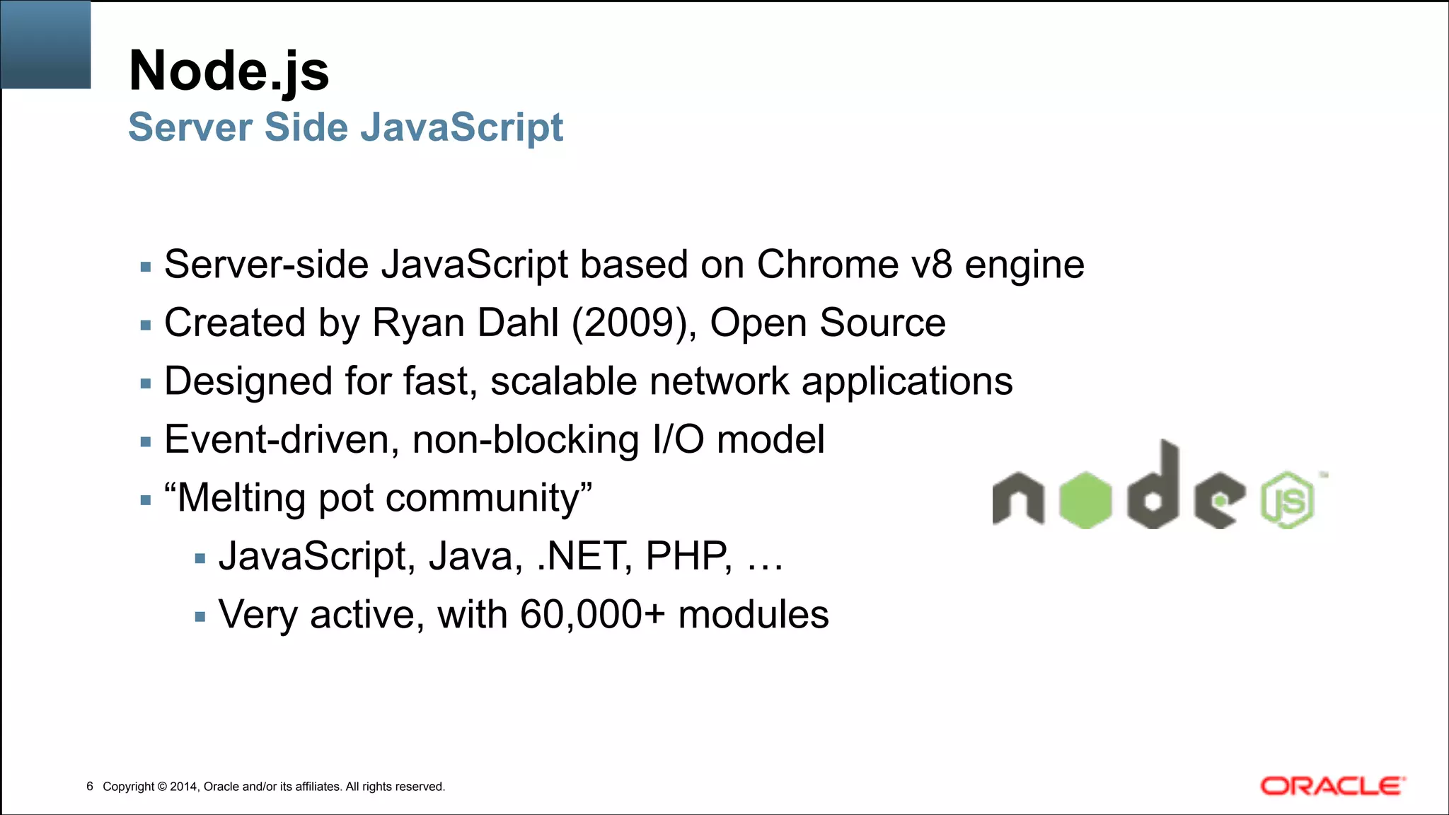 Copyright © 2014, Oracle and/or its affiliates. All rights reserved.Copyright © 2014, Oracle and/or its affiliates. All rights reserved.
Node.js
▪ Server-side JavaScript based on Chrome v8 engine
▪ Created by Ryan Dahl (2009), Open Source
▪ Designed for fast, scalable network applications
▪ Event-driven, non-blocking I/O model
▪ “Melting pot community”
▪ JavaScript, Java, .NET, PHP, …
▪ Very active, with 60,000+ modules
!6
Server Side JavaScript
 