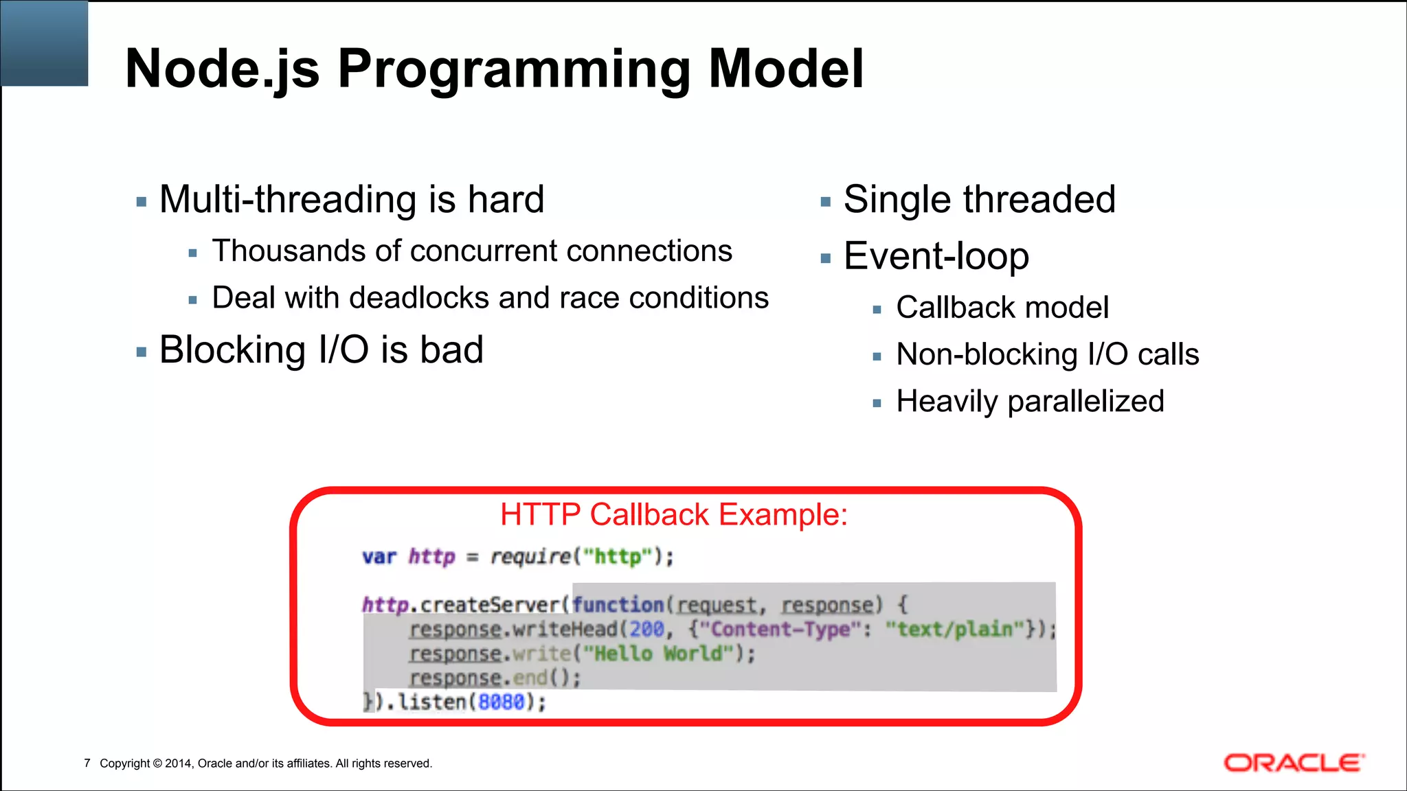 Copyright © 2014, Oracle and/or its affiliates. All rights reserved.Copyright © 2014, Oracle and/or its affiliates. All rights reserved.
Node.js Programming Model
▪ Multi-threading is hard
▪ Thousands of concurrent connections
▪ Deal with deadlocks and race conditions
▪ Blocking I/O is bad
!7
▪ Single threaded
▪ Event-loop
▪ Callback model
▪ Non-blocking I/O calls
▪ Heavily parallelized
HTTP Callback Example:
 