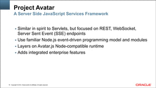 Copyright © 2014, Oracle and/or its affiliates. All rights reserved.Copyright © 2014, Oracle and/or its affiliates. All rights reserved.
Project Avatar
▪ Similar in spirit to Servlets, but focused on REST, WebSocket,
Server Sent Event (SSE) endpoints
▪ Use familiar Node.js event-driven programming model and modules
▪ Layers on Avatar.js Node-compatible runtime
▪ Adds integrated enterprise features
!16
A Server Side JavaScript Services Framework
 