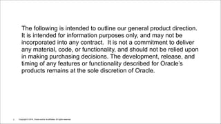 Copyright © 2014, Oracle and/or its affiliates. All rights reserved.!2
The following is intended to outline our general product direction.
It is intended for information purposes only, and may not be
incorporated into any contract. It is not a commitment to deliver
any material, code, or functionality, and should not be relied upon
in making purchasing decisions. The development, release, and
timing of any features or functionality described for Oracle’s
products remains at the sole discretion of Oracle.
 
