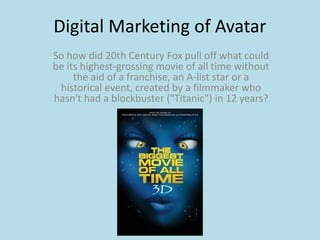 Digital Marketing of Avatar
So how did 20th Century Fox pull off what could
be its highest-grossing movie of all time without
     the aid of a franchise, an A-list star or a
 historical event, created by a filmmaker who
hasn't had a blockbuster ("Titanic") in 12 years?
 