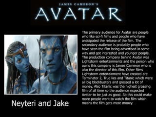 The primary audience for Avatar are people who like sci-fi films and people who have anticipated the release of the film. The secondary audience is probably people who have seen the film being advertised in some way and got interested and younger people.The production company behind Avatar was Lightstorm entertainments and the person who owns this company is James Cameron who is also the director of this film. Other films Lightstorm entertainment have created are Terminator 2, True lies and Titanic which were all big blockbusters and grossed a lot of money. Also Titanic was the highest grossing film of all time so the audience expected Avatar to be just as good. So this could make more people want to watch the film which means the film gets more money.Neyteri and Jake