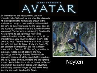 In the trailer we are introduced to the main character Jake Sully and we see what his mission is. At the beginning the humans are shown to the audience as the good ones and the natives called the Na’vi as the evil savages. As the trailer goes on the audience understand that it is actually the other way round. The humans are destroying Pandora the Na’vi’s home, to get a precious rock called unobtainium that sells for millions on earth. All the characters are very powerful, Neyteri a Na’vi gets closer to Jake. The only humans that want to help the Na’vi are Jake, Dr Grace, Trudy and Norm. We can tell from the trailer that this film is mostly science fiction from the 6ft blue Na’vi, scientists in lab coats, robots, lots of gadgets and new technology and things floating. The film looks appealing because of all the special effects such as the Na’vi, exotic animals, Pandora and the fighting scenes. Avatar takes the audience to a world beyond imagination that is action packed with adventure and visually beautiful images as they follow Jakes journey into understanding the Na’vi .Neyteri