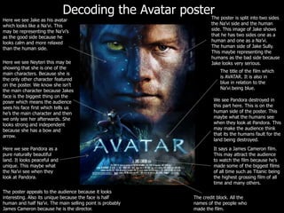 Decoding the Avatar posterThe poster is split into two sides the Na’vi side and the human side. This image of Jake shows that he has two sides one as a human and one as a Na’vi.The human side of Jake Sully. This maybe representing the humans as the bad side because Jake looks very serious.Here we see Jake as his avatar which looks like a Na’vi. This may be representing the Na’vi’s as the good side because he looks calm and more relaxed than the human side.Here we see Neyteri this may be showing that she is one of the main characters. Because she is the only other character featured on the poster. We know she isn’t the main character because Jakes face is the biggest thing on the poser which means the audience sees his face first which tells us he’s the main character and then we only see her afterwards. She looks strong and independent because she has a bow and arrow.The title of the film which is AVATAR. It is also in blue in relation to the Na’vi being blue.We see Pandora destroyed in this part here. This is on the human side of the poster. This maybe what the humans see when they look at Pandora. This may make the audience think that its the humans fault for the land being destroyed.It says a James Cameron film. This may attract the audience to watch the film because he’s made some of the biggest films of all time such as Titanic being the highest grossing film of all time and many others.Here we see Pandora as a pure naturally beautiful land. It looks peaceful and unique. This maybe what the Na’vi see when they look at Pandora.The poster appeals to the audience because it looks interesting. Also its unique because the face is half human and half Na’vi. The main selling point is probably James Cameron because he is the director.The credit block. All the names of the people who made the film.