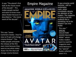 Empire MagazineIt says amazing world exclusive  with an exclamation mark, which immediately attracts the attention of the readers. The magazine is trying to tell the audience this is something not to be missed if you love Avatar.It says ‘’The planet’s first look at the movie event of the decade’’.  This makes people excited and want to know more about Avatar because it is described as ‘’ the movie event of the decade’’.This says ‘’ SPECIAL COLLECTORS’ COVER FOLD OUT NOW!’’ which makes readers want to read the magazine even more because it has ‘’special’’ Avatar collectors cover in it.This says ‘’James Cameron’s Avatar ; how his new sci-fi epic will change cinema forever’’. This makes people anticipate the release of the film even more because they want to see what makes Avatar the film that will change cinema forever.