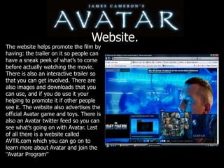 Website.The website helps promote the film by having: the trailer on it so people can have a sneak peek of what’s to come before actually watching the movie. There is also an interactive trailer so that you can get involved. There are also images and downloads that you can use, and if you do use it your helping to promote it if other people see it. The website also advertises the official Avatar game and toys. There is also an Avatar twitter feed so you can see what’s going on with Avatar. Last of all there is a website called AVTR.com which you can go on to learn more about Avatar and join the ‘’Avatar Program’’