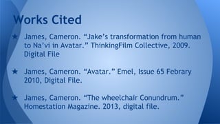 ★ James, Cameron. “Jake’s transformation from human
to Na’vi in Avatar.” ThinkingFilm Collective, 2009.
Digital File
★ James, Cameron. “Avatar.” Emel, Issue 65 Febrary
2010, Digital File.
★ James, Cameron. “The wheelchair Conundrum.”
Homestation Magazine. 2013, digital file.
Works Cited
 