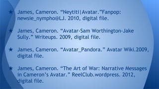 ★ James, Cameron. “Neytiti|Avatar.”Fanpop:
newsie_nympho@LJ. 2010, digital file.
★ James, Cameron. “Avatar-Sam Worthington-Jake
Sully.” Writeups. 2009, digital file.
★ James, Cameron. “Avatar_Pandora.” Avatar Wiki.2009,
digital file.
★ James, Cameron. “The Art of War: Narrative Messages
in Cameron’s Avatar.” ReelClub.wordpress. 2012,
digital file.
 