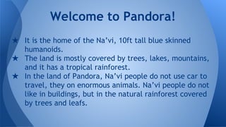 ★ It is the home of the Na’vi, 10ft tall blue skinned
humanoids.
★ The land is mostly covered by trees, lakes, mountains,
and it has a tropical rainforest.
★ In the land of Pandora, Na’vi people do not use car to
travel, they on enormous animals. Na’vi people do not
like in buildings, but in the natural rainforest covered
by trees and leafs.
Welcome to Pandora!
 
