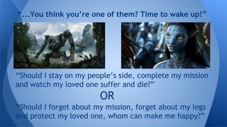 “Should I stay on my people’s side, complete my mission
and watch my loved one suffer and die?”
OR
“Should I forget about my mission, forget about my legs
and protect my loved one, whom can make me happy?”
“...You think you’re one of them? Time to wake up!”
 