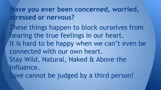 These things happen to block ourselves from
hearing the true feelings in our heart.
It is hard to be happy when we can’t even be
connected with our own heart.
Stay Wild, Natural, Naked & Above the
Influence.
Love cannot be judged by a third person!
Have you ever been concerned, worried,
stressed or nervous?
 