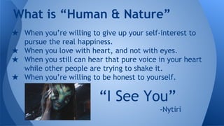 ★ When you’re willing to give up your self-interest to
pursue the real happiness.
★ When you love with heart, and not with eyes.
★ When you still can hear that pure voice in your heart
while other people are trying to shake it.
★ When you’re willing to be honest to yourself.
What is “Human & Nature”
“I See You”
-Nytiri
 