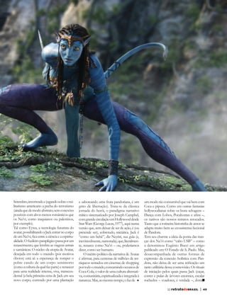 Setembro, invertendo e jogando sobre o mi-        e saboreando uma fruta pandoriana, é um          um modo tão consumível que vai bem com
litarismo americano a pecha do terrorismo         grito de libertação). Trata-se da clássica       Coca e pipoca. Como em outras fantasias
(ainda que de modo abstrato, sem conexões         jornada do herói, o paradigma narrativo          hollywoodianas sobre os bons selvagens –
possíveis com alvos menos românticos que          mítico sistematizado por Joseph Campbel,         Dança com Lobos, Pocahontas e afins –,
os Na’vi, como iraquianos ou palestinos,          com grande circulação em Hollywood desde         os nativos são nossos retratos retocados.
por exemplo).                                     Star Wars (George Lucas, 1977), aqui numa        Tanto que a rotineira historinha de amor se
Tal como Eywa, a tecnologia futurista do          versão que, sem deixar de ser de ação, é (ou     adapta muito bem ao ecossistema ficcional
avatar, possibilitando a Jack entrar no corpo     pretende ser), sobretudo, iniciática. Jack é     de Pandora.
de um Na’vi, fica entre a ciência e a espiritu-   “como um bebê”, diz Neytiri, sua guia (e,        Tem seu charme a ideia da ponta das tran-
alidade. O fuzileiro paraplégico passa por um     inevitavelmente, namorada), que, literalmen-     ças dos Na’vi como “cabo USB” – como
renascimento, que lembra as viagens astrais       te, renasce como Na’vi – ou, poderíamos          a denominou Eugênio Bucci em artigo
e xamânicas. O núcleo da utopia de Avatar,        dizer, como ser humano.                          publicado em O Estado de S. Paulo. Mas,
desejada em todo o mundo (por motivos                 O mérito político da narrativa de Avatar     desacompanhada de outras formas de
óbvios) está aí: a esperança de romper o          é afirmar, para centenas de milhões de ter-      expressão da conexão holística com Pan-
pobre casulo de um corpo semimorto                ráqueos sentados em cinemas de shopping          dora, não deixa de ser uma reificação um
(como a cultura da qual faz parte) e renascer     por todo o mundo, consumindo oceanos de          tanto utilitária dessa cosmovisão. Os rituais
para uma realidade intensa, viva, transcen-       Coca-Cola, o valor de uma cultura alternati-     de iniciação pelos quais passa Jack (caçar,
dental (a bela primeira cena de Jack em seu       va, comunitária, espiritualizada e integrada à   correr e pular de árvores enormes, escalar
novo corpo, correndo por uma plantação            natureza. Mas, ao mesmo tempo, o faz de          rochedos – voadores, é verdade –, domar

                                                                                                                    32 retratodoBRASIL      |   49
 