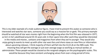 This is my older example of a male audience figure, I have tried to present this avatar as someone who is
interested and watches star wars, someone you could say as a massive fan or geek. This primary example
should’ve watched all star wars movies right from the beginning when the first film was released in 1977,
as he’s in he’s adulthood around 35-55 years old. In their spare time after work they would be interested
in the media and movies , cartoons and magazines from when they we’re younger. They would also
enjoy going to events to meet up with other star wars fans and share views on new films or information
about upcoming releases. I think majority of them will fall into the C2,C1,B on the NRS scale. This
meaning they will get the average or just over average wage so working as manual worker, or
administrator. These people would be classed as the resigned category on the psychographic scales. This
would be because they have constant unchanging values from over a long period of time.
 