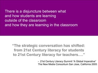   “ The strategic conversation has shifted:  from 21st Century literacy for students to 21st Century literacy for teachers….” -  21st Century Literacy Summit “A Global Imperative” The New Media Consortium San Jose, California 2005 There is a disjuncture between what  and how students are learning  outside of the classroom and how they are learning in the classroom 