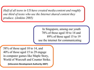 Half of all teens in US have created media content and roughly one third of teens who use the Internet shared content they produce. (Jenkins 2005) In Singapore, among our youth  78% of those aged 10 to 14 and  89% of those aged 15 to 19  use the internet for communicating 58% of those aged 10 to 14, and 40% of those aged 15 to 29 engage  in computer games like Maple Story,  World of Warcraft and Counter Strike. (Infocomm Development Authority 2007) 