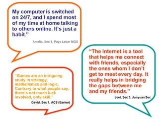 My computer is switched on 24/7, and I spend most of my time at home talking to others online. It’s just a habit.” Amelia, Sec 4, Paya Lebar MGS “ The Internet is a tool that helps me connect with friends, especially the ones whom I don’t get to meet every day. It really helps in bridging the gaps between me and my friends.” Joel, Sec 3, Junyuan Sec “ Games are an intriguing study in strategy, mathematics and logic. Contrary to what people say, there’s not much luck involved, only skill.” David, Sec 1, ACS (Barker) 