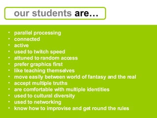 our students  are… parallel processing connected active used to twitch speed attuned to random access  prefer graphics first like teaching themselves move easily between world of fantasy and the real accept multiple truths are comfortable with multiple identities used to cultural diversity used to networking know how to improvise and get round the rules 