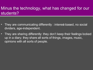 Minus the technology, what has changed for our students? They are communicating differently : interest-based, no social dividers, age-independent. They are sharing differently: they don’t keep their feelings locked up in a diary; they share all sorts of things, images, music, opinions with all sorts of people. 
