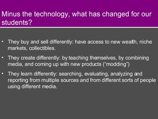 They buy and sell differently: have access to new wealth, niche markets, collectibles. They create differently: by teaching themselves, by combining media, and coming up with new products (“modding”) They learn differently: searching, evaluating, analyzing and reporting from multiple sources and from different sorts of people using different media. Minus the technology, what has changed for our students? 