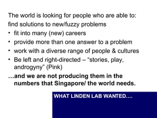 The world is looking for people who are able to: find solutions to new/fuzzy problems fit into many (new) careers provide more than one answer to a problem work with a diverse range of people & cultures Be left and right-directed – “stories, play, androgyny” (Pink) … and we are not producing them in the numbers that Singapore/ the world needs. WHAT LINDEN LAB WANTED…. 