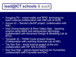 Hougang Pri – mixed reality and RFID  technology to teach science (collaboration with IDM Lab at NUS) Innova JC – Second Life/GP project  (collaboration with NIE) Hwa Chong Institution & River Valley High – teaching science using IMAX and stereoscopic technology (collaboration with Advanced Design & Modelling Lab at NTU) Temasek JC - THINK Cycle to teach Science (Collaboration with Learning Sciences Lab at NIE) Tao Nan Sch – social science project at the zoo (collaboration with HP, IDA & CPDD) Nan Hua High – games-based learning for Humanities (collaboration with Futurelab and IDA) lead@ICT schools  & such 