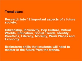 Trend scan: Research into 12 important aspects of a future society:  Citizenship, Inclusivity, Pop Culture, Virtual Worlds, Education, Social Trends, Identity, Bioethics, Literacy, Morality, Work Places and Economy Brainstorm skills that students will need to master in the future from the trends. 