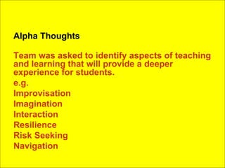 Alpha Thoughts Team was asked to identify aspects of teaching and learning that will provide a deeper experience for students. e.g. Improvisation Imagination Interaction Resilience Risk Seeking Navigation 