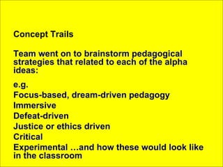 Concept Trails Team went on to brainstorm pedagogical strategies that related to each of the alpha ideas: e.g. Focus-based, dream-driven pedagogy Immersive Defeat-driven Justice or ethics driven Critical Experimental …and how these would look like in the classroom 