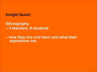 Insight Quest: Ethnography  –  3 teachers, 6 students  –  how they live and learn and what their aspirations are. 