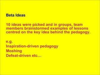 Beta Ideas 10 ideas were picked and in groups, team members brainstormed examples of lessons centred on the key idea behind the pedagogy. e.g.  Inspiration-driven pedagogy Moshing Defeat-driven etc… 