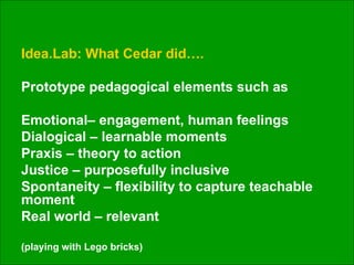 Idea.Lab: What Cedar did….  Prototype pedagogical elements such as Emotional– engagement, human feelings Dialogical – learnable moments Praxis – theory to action Justice – purposefully inclusive Spontaneity – flexibility to capture teachable moment Real world – relevant (playing with Lego bricks) 