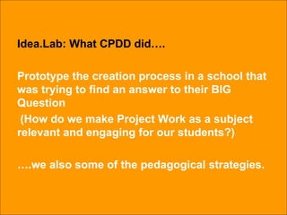 Idea.Lab: What CPDD did…. Prototype the creation process in a school that was trying to find an answer to their BIG Question (How do we make Project Work as a subject relevant and engaging for our students?) … .we also some of the pedagogical strategies. 