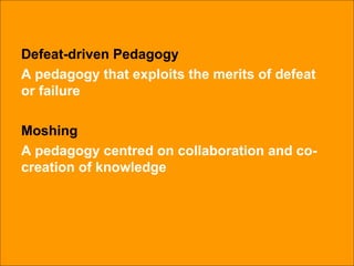 Defeat-driven Pedagogy A pedagogy that exploits the merits of defeat or failure Moshing A pedagogy centred on collaboration and co-creation of knowledge 