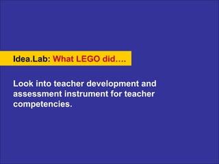 Idea.Lab:   What LEGO did…. Look into teacher development and assessment instrument for teacher competencies. 