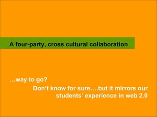 A four-party, cross cultural collaboration … way to go?  Don’t know for sure….but it mirrors our students’ experience in web 2.0 