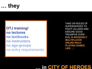 …  they …  in  CITY OF HEROES TAKE ON ROLES OF SUPERHEROES TO FIGHT VILLAINS AND ENSURE GOOD TRIUMPHS OVER EVIL  IN MASSIVELY MULTIPLAYER ONLINE ROLE-PLAYING GAMES LIKE  …. OTJ training! no lectures no textbooks no instructors no age-groups no entry requirements 