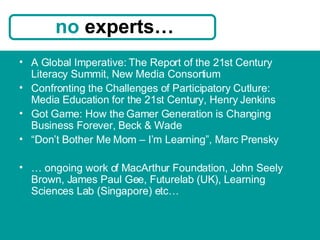 A Global Imperative: The Report of the 21st Century Literacy Summit, New Media Consortium Confronting the Challenges of Participatory Cutlure: Media Education for the 21st Century, Henry Jenkins Got Game: How the Gamer Generation is Changing Business Forever, Beck & Wade  “ Don’t Bother Me Mom – I’m Learning”, Marc Prensky …  ongoing work of MacArthur Foundation, John Seely Brown, James Paul Gee, Futurelab (UK), Learning Sciences Lab (Singapore) etc… no  experts… 