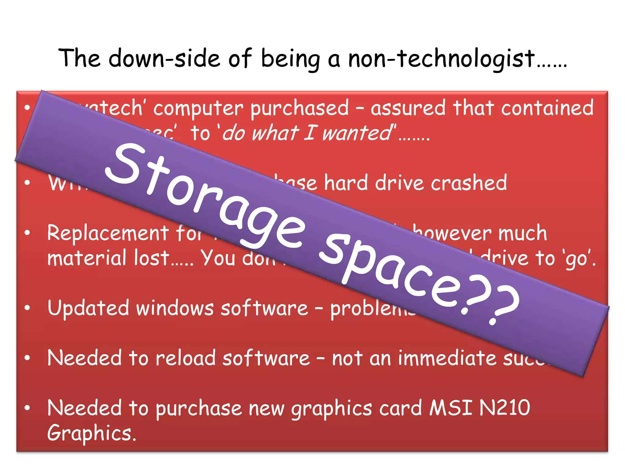 The down-side of being a non-technologist……
• „Novatech‟ computer purchased – assured that contained
  correct „spec‟ to „do what I wanted‟‟…….

• Within 4 weeks of purchase hard drive crashed

• Replacement for hard drive secured- however much
  material lost….. You don‟t expect a new hard drive to „go‟.

• Updated windows software – problems re-registering

• Needed to reload software – not an immediate success

• Needed to purchase new graphics card MSI N210
  Graphics.
 